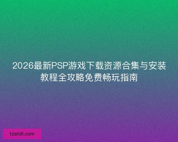 2026最新PSP游戏下载资源合集与安装教程全攻略免费畅玩指南
