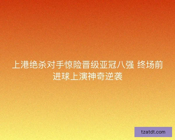 上港绝杀对手惊险晋级亚冠八强 终场前进球上演神奇逆袭