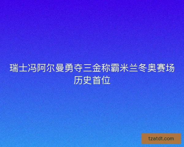 瑞士冯阿尔曼勇夺三金称霸米兰冬奥赛场历史首位