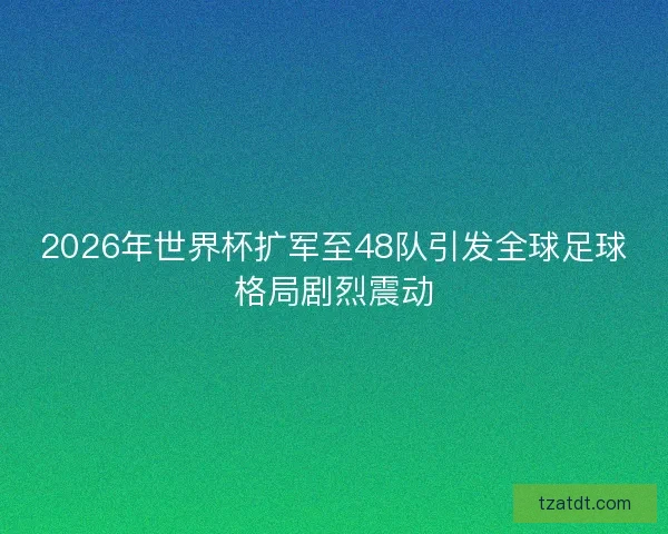 2026年世界杯扩军至48队引发全球足球格局剧烈震动