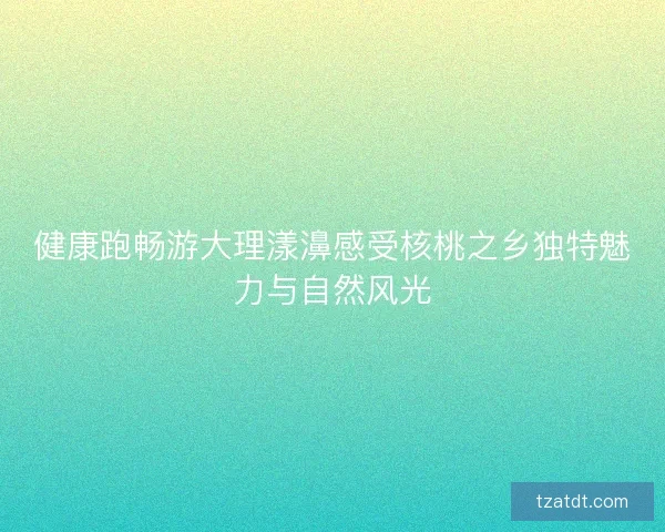 健康跑畅游大理漾濞感受核桃之乡独特魅力与自然风光 健康跑畅游大理漾濞感受核桃之乡独特魅力与自然风光