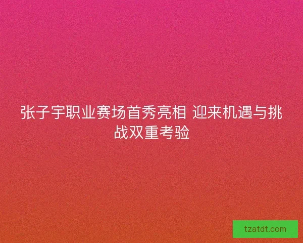 张子宇职业赛场首秀亮相 迎来机遇与挑战双重考验 张子宇职业赛场首秀亮相 迎来机遇与挑战双重考验