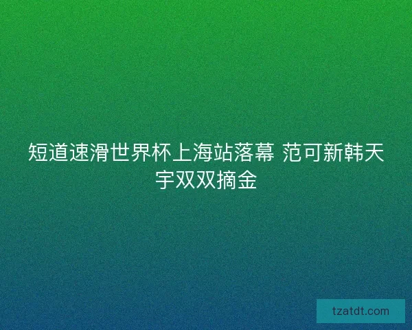 短道速滑世界杯上海站落幕 范可新韩天宇双双摘金 短道速滑世界杯上海站落幕 范可新韩天宇双双摘金