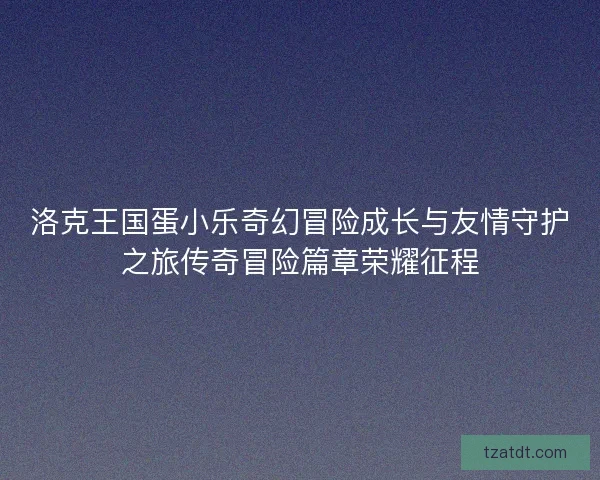 洛克王国蛋小乐奇幻冒险成长与友情守护之旅传奇冒险篇章荣耀征程