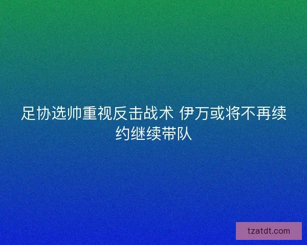 足协选帅重视反击战术 伊万或将不再续约继续带队 足协选帅重视反击战术 伊万或将不再续约继续带队