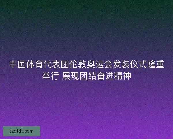 中国体育代表团伦敦奥运会发装仪式隆重举行 展现团结奋进精神 中国体育代表团伦敦奥运会发装仪式隆重举行 展现团结奋进精神