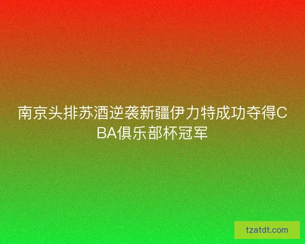 南京头排苏酒逆袭新疆伊力特成功夺得CBA俱乐部杯冠军 南京头排苏酒逆袭新疆伊力特成功夺得CBA俱乐部杯冠军