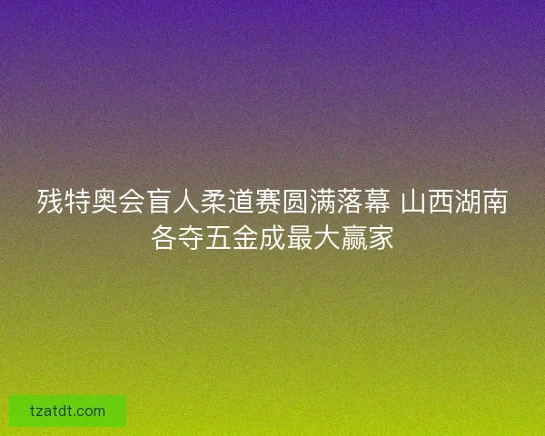 残特奥会盲人柔道赛圆满落幕 山西湖南各夺五金成最大赢家 残特奥会盲人柔道赛圆满落幕 山西湖南各夺五金成最大赢家