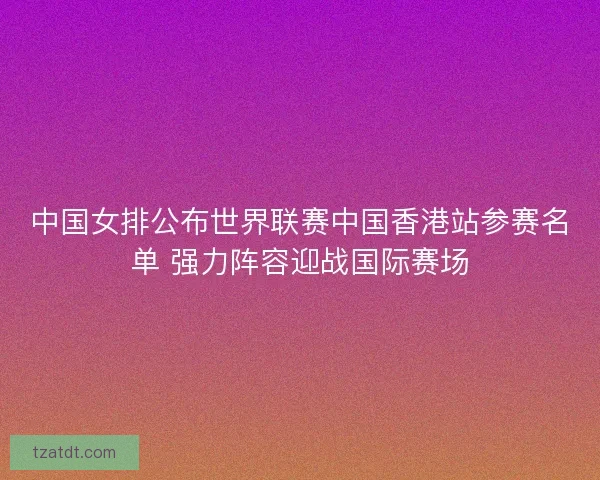 中国女排公布世界联赛中国香港站参赛名单 强力阵容迎战国际赛场