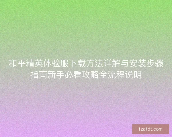 和平精英体验服下载方法详解与安装步骤指南新手必看攻略全流程说明