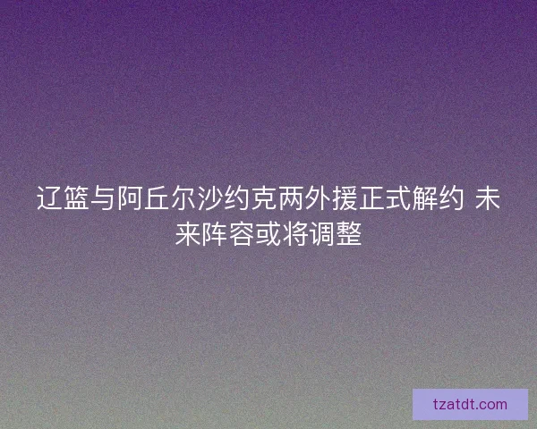 辽篮与阿丘尔沙约克两外援正式解约 未来阵容或将调整