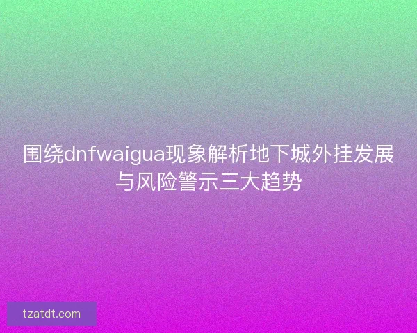 围绕dnfwaigua现象解析地下城外挂发展与风险警示三大趋势