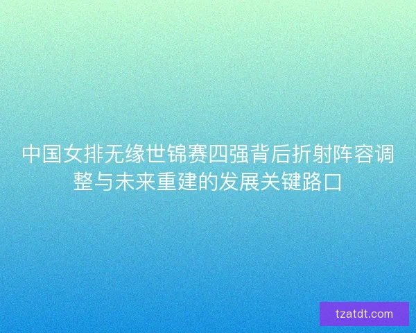 中国女排无缘世锦赛四强背后折射阵容调整与未来重建的发展关键路口