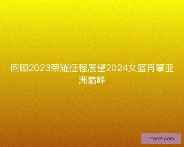回顾2023荣耀征程展望2024女篮再攀亚洲巅峰
