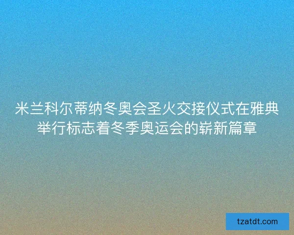 米兰科尔蒂纳冬奥会圣火交接仪式在雅典举行标志着冬季奥运会的崭新篇章