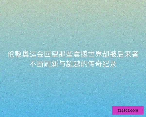 伦敦奥运会回望那些震撼世界却被后来者不断刷新与超越的传奇纪录 伦敦奥运会回望那些震撼世界却被后来者不断刷新与超越的传奇纪录