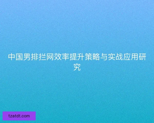 中国男排拦网效率提升策略与实战应用研究 中国男排拦网效率提升策略与实战应用研究