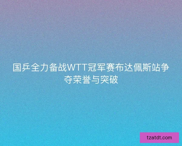 国乒全力备战WTT冠军赛布达佩斯站争夺荣誉与突破 国乒全力备战WTT冠军赛布达佩斯站争夺荣誉与突破