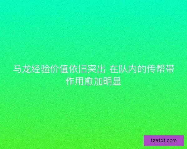 马龙经验价值依旧突出 在队内的传帮带作用愈加明显 马龙经验价值依旧突出 在队内的传帮带作用愈加明显