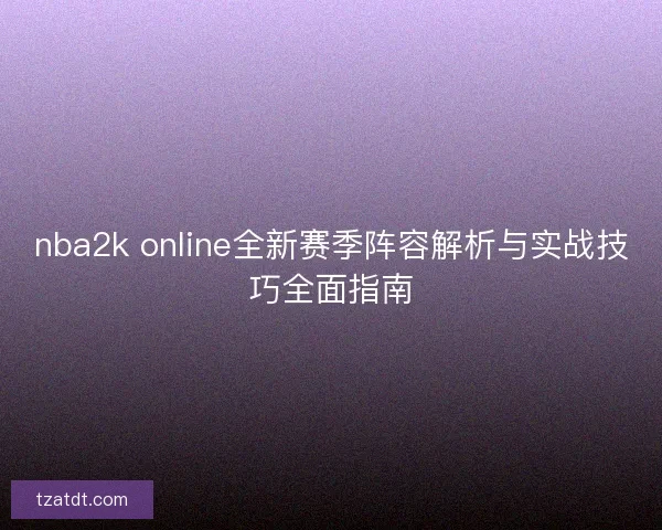 nba2k online全新赛季阵容解析与实战技巧全面指南 nba2k online全新赛季阵容解析与实战技巧全面指南