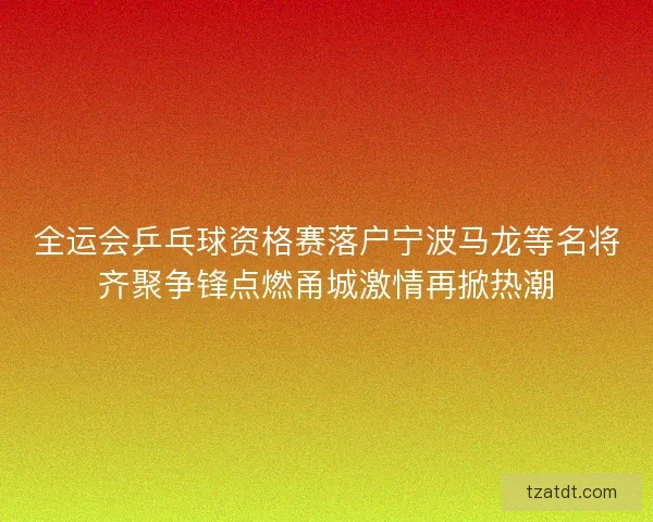 全运会乒乓球资格赛落户宁波马龙等名将齐聚争锋点燃甬城激情再掀热潮 全运会乒乓球资格赛落户宁波马龙等名将齐聚争锋点燃甬城激情再掀热潮