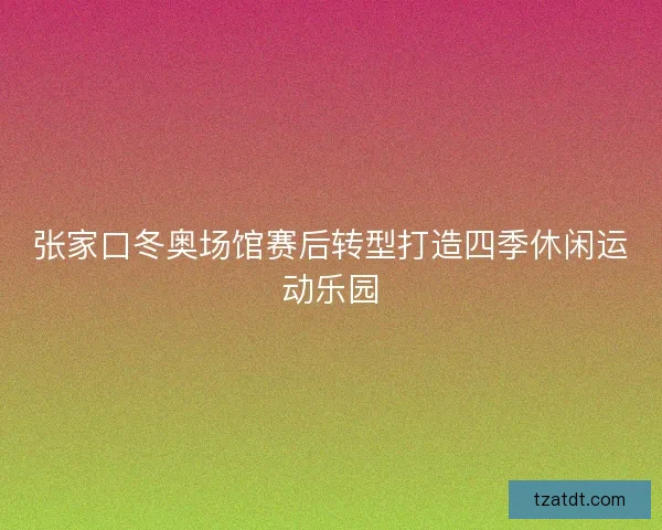 张家口冬奥场馆赛后转型打造四季休闲运动乐园 张家口冬奥场馆赛后转型打造四季休闲运动乐园